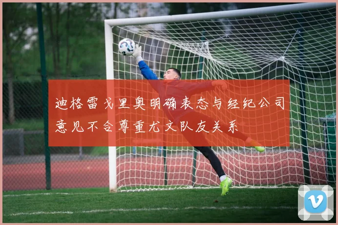 迪格雷戈里奥明确表态与经纪公司意见不合尊重尤文队友关系