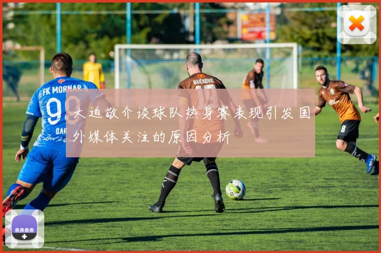 大迫敬介谈球队热身赛表现引发国外媒体关注的原因分析
