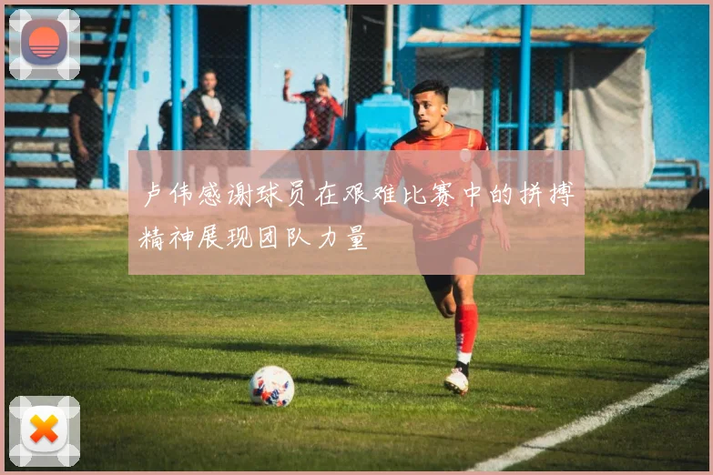 卢伟感谢球员在艰难比赛中的拼搏精神展现团队力量
