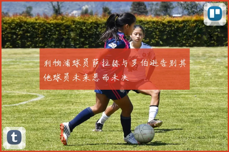 利物浦球员萨拉赫与罗伯逊告别其他球员未来悬而未决