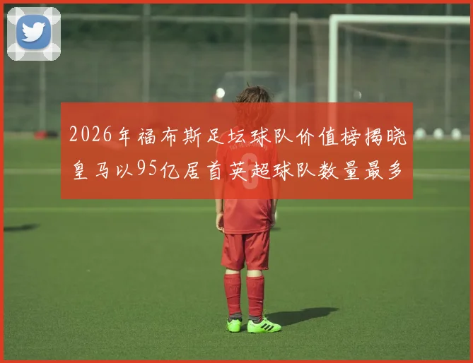 2026年福布斯足坛球队价值榜揭晓皇马以95亿居首英超球队数量最多