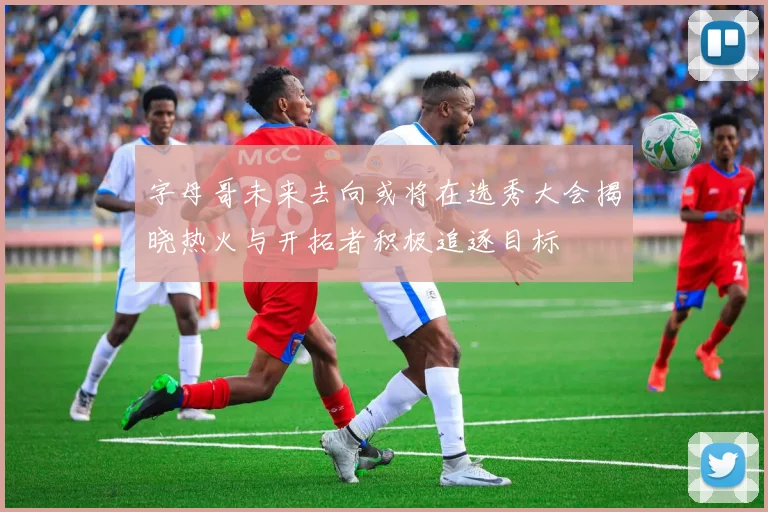 字母哥未来去向或将在选秀大会揭晓热火与开拓者积极追逐目标